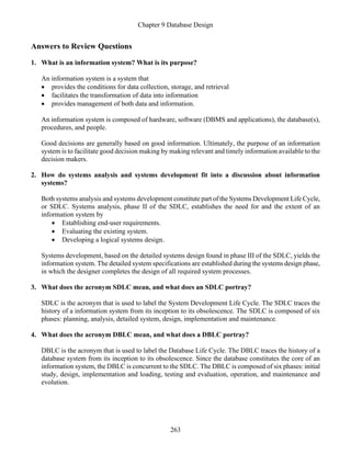 Chapter 9 Database Design
263
Answers to Review Questions
1. What is an information system? What is its purpose?
An information system is a system that
• provides the conditions for data collection, storage, and retrieval
• facilitates the transformation of data into information
• provides management of both data and information.
An information system is composed of hardware, software (DBMS and applications), the database(s),
procedures, and people.
Good decisions are generally based on good information. Ultimately, the purpose of an information
system is to facilitate good decision making by making relevant and timely information available to the
decision makers.
2. How do systems analysis and systems development fit into a discussion about information
systems?
Both systems analysis and systems development constitute part of the Systems Development Life Cycle,
or SDLC. Systems analysis, phase II of the SDLC, establishes the need for and the extent of an
information system by
• Establishing end-user requirements.
• Evaluating the existing system.
• Developing a logical systems design.
Systems development, based on the detailed systems design found in phase III of the SDLC, yields the
information system. The detailed system specifications are established during the systems design phase,
in which the designer completes the design of all required system processes.
3. What does the acronym SDLC mean, and what does an SDLC portray?
SDLC is the acronym that is used to label the System Development Life Cycle. The SDLC traces the
history of a information system from its inception to its obsolescence. The SDLC is composed of six
phases: planning, analysis, detailed system, design, implementation and maintenance.
4. What does the acronym DBLC mean, and what does a DBLC portray?
DBLC is the acronym that is used to label the Database Life Cycle. The DBLC traces the history of a
database system from its inception to its obsolescence. Since the database constitutes the core of an
information system, the DBLC is concurrent to the SDLC. The DBLC is composed of six phases: initial
study, design, implementation and loading, testing and evaluation, operation, and maintenance and
evolution.
 