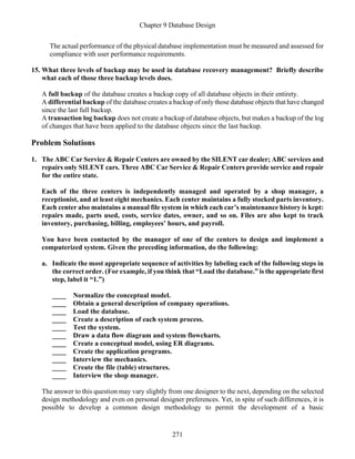 Chapter 9 Database Design
271
The actual performance of the physical database implementation must be measured and assessed for
compliance with user performance requirements.
15. What three levels of backup may be used in database recovery management? Briefly describe
what each of those three backup levels does.
A full backup of the database creates a backup copy of all database objects in their entirety.
A differential backup of the database creates a backup of only those database objects that have changed
since the last full backup.
A transaction log backup does not create a backup of database objects, but makes a backup of the log
of changes that have been applied to the database objects since the last backup.
Problem Solutions
1. The ABC Car Service & Repair Centers are owned by the SILENT car dealer; ABC services and
repairs only SILENT cars. Three ABC Car Service & Repair Centers provide service and repair
for the entire state.
Each of the three centers is independently managed and operated by a shop manager, a
receptionist, and at least eight mechanics. Each center maintains a fully stocked parts inventory.
Each center also maintains a manual file system in which each car’s maintenance history is kept:
repairs made, parts used, costs, service dates, owner, and so on. Files are also kept to track
inventory, purchasing, billing, employees’ hours, and payroll.
You have been contacted by the manager of one of the centers to design and implement a
computerized system. Given the preceding information, do the following:
a. Indicate the most appropriate sequence of activities by labeling each of the following steps in
the correct order. (For example, if you think that “Load the database.” is the appropriate first
step, label it “1.”)
____ Normalize the conceptual model.
____ Obtain a general description of company operations.
____ Load the database.
____ Create a description of each system process.
____ Test the system.
____ Draw a data flow diagram and system flowcharts.
____ Create a conceptual model, using ER diagrams.
____ Create the application programs.
____ Interview the mechanics.
____ Create the file (table) structures.
____ Interview the shop manager.
The answer to this question may vary slightly from one designer to the next, depending on the selected
design methodology and even on personal designer preferences. Yet, in spite of such differences, it is
possible to develop a common design methodology to permit the development of a basic
 