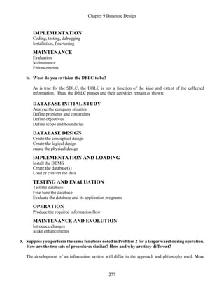 Chapter 9 Database Design
277
IMPLEMENTATION
Coding, testing, debugging
Installation, fine-tuning
MAINTENANCE
Evaluation
Maintenance
Enhancements
b. What do you envision the DBLC to be?
As is true for the SDLC, the DBLC is not a function of the kind and extent of the collected
information. Thus, the DBLC phases and their activities remain as shown:
DATABASE INITIAL STUDY
Analyze the company situation
Define problems and constraints
Define objectives
Define scope and boundaries
DATABASE DESIGN
Create the conceptual design
Create the logical design
create the physical design
IMPLEMENTATION AND LOADING
Install the DBMS
Create the database(s)
Load or convert the data
TESTING AND EVALUATION
Test the database
Fine-tune the database
Evaluate the database and its application programs
OPERATION
Produce the required information flow
MAINTENANCE AND EVOLUTION
Introduce changes
Make enhancements
3. Suppose you perform the same functions noted in Problem 2 for a larger warehousing operation.
How are the two sets of procedures similar? How and why are they different?
The development of an information system will differ in the approach and philosophy used. More
 