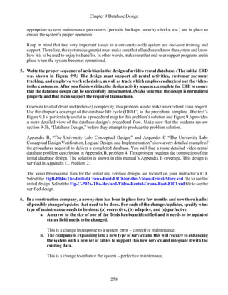 Chapter 9 Database Design
279
appropriate system maintenance procedures (periodic backups, security checks, etc.) are in place to
ensure the system's proper operation.
Keep in mind that two very important issues in a university-wide system are end-user training and
support. Therefore, the system designer(s) must make sure that all end users know the system and know
how it is to be used to enjoy its benefits. In other words, make sure that end-user support programs are in
place when the system becomes operational.
5. Write the proper sequence of activities in the design of a video rental database. (The initial ERD
was shown in Figure 9.9.) The design must support all rental activities, customer payment
tracking, and employee work schedules, as well as track which employees checked out the videos
to the customers. After you finish writing the design activity sequence, complete the ERD to ensure
that the database design can be successfully implemented. (Make sure that the design is normalized
properly and that it can support the required transactions.
Given its level of detail and (relative) complexity, this problem would make an excellent class project.
Use the chapter’s coverage of the database life cycle (DBLC) as the procedural template. The text’s
Figure 9.3 is particularly useful as a procedural map for this problem’s solution and Figure 9.6 provides
a more detailed view of the database design’s procedural flow. Make sure that the students review
section 9-3b, “Database Design,” before they attempt to produce the problem solution.
Appendix B, “The University Lab: Conceptual Design,” and Appendix C “The University Lab:
Conceptual Design Verification, Logical Design, and Implementation” show a very detailed example of
the procedures required to deliver a completed database. You will find a more detailed video rental
database problem description in Appendix B, problem 4. This problem requires the completion of the
initial database design. The solution is shown in this manual’s Appendix B coverage. This design is
verified in Appendix C, Problem 2.
The Visio Professional files for the initial and verified designs are located on your instructor’s CD.
Select the FigB-P04a-The-Initial-Crows-Foot-ERD-for-the-Video-Rental-Store.vsd file to see the
initial design. Select the Fig-C-P02a-The-Revised-Video-Rental-Crows-Foot-ERD.vsd file to see the
verified design.
6. In a construction company, a new system has been in place for a few months and now there is a list
of possible changes/updates that need to be done. For each of the changes/updates, specify what
type of maintenance needs to be done: (a) corrective, (b) adaptive, and (c) perfective.
a. An error in the size of one of the fields has been identified and it needs to be updated
status field needs to be changed.
This is a change in response to a system error – corrective maintenance.
b. The company is expanding into a new type of service and this will require to enhancing
the system with a new set of tables to support this new service and integrate it with the
existing data.
This is a change to enhance the system – perfective maintenance.
 