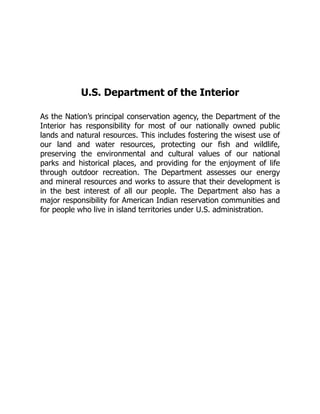 U.S. Department of the Interior
As the Nation’s principal conservation agency, the Department of the
Interior has responsibility for most of our nationally owned public
lands and natural resources. This includes fostering the wisest use of
our land and water resources, protecting our fish and wildlife,
preserving the environmental and cultural values of our national
parks and historical places, and providing for the enjoyment of life
through outdoor recreation. The Department assesses our energy
and mineral resources and works to assure that their development is
in the best interest of all our people. The Department also has a
major responsibility for American Indian reservation communities and
for people who live in island territories under U.S. administration.
 