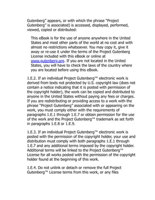 Gutenberg” appears, or with which the phrase “Project
Gutenberg” is associated) is accessed, displayed, performed,
viewed, copied or distributed:
This eBook is for the use of anyone anywhere in the United
States and most other parts of the world at no cost and with
almost no restrictions whatsoever. You may copy it, give it
away or re-use it under the terms of the Project Gutenberg
License included with this eBook or online at
www.gutenberg.org. If you are not located in the United
States, you will have to check the laws of the country where
you are located before using this eBook.
1.E.2. If an individual Project Gutenberg™ electronic work is
derived from texts not protected by U.S. copyright law (does not
contain a notice indicating that it is posted with permission of
the copyright holder), the work can be copied and distributed to
anyone in the United States without paying any fees or charges.
If you are redistributing or providing access to a work with the
phrase “Project Gutenberg” associated with or appearing on the
work, you must comply either with the requirements of
paragraphs 1.E.1 through 1.E.7 or obtain permission for the use
of the work and the Project Gutenberg™ trademark as set forth
in paragraphs 1.E.8 or 1.E.9.
1.E.3. If an individual Project Gutenberg™ electronic work is
posted with the permission of the copyright holder, your use and
distribution must comply with both paragraphs 1.E.1 through
1.E.7 and any additional terms imposed by the copyright holder.
Additional terms will be linked to the Project Gutenberg™
License for all works posted with the permission of the copyright
holder found at the beginning of this work.
1.E.4. Do not unlink or detach or remove the full Project
Gutenberg™ License terms from this work, or any files
 