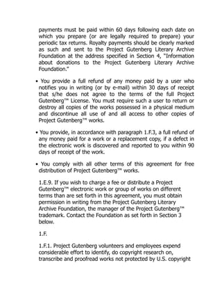 payments must be paid within 60 days following each date on
which you prepare (or are legally required to prepare) your
periodic tax returns. Royalty payments should be clearly marked
as such and sent to the Project Gutenberg Literary Archive
Foundation at the address specified in Section 4, “Information
about donations to the Project Gutenberg Literary Archive
Foundation.”
• You provide a full refund of any money paid by a user who
notifies you in writing (or by e-mail) within 30 days of receipt
that s/he does not agree to the terms of the full Project
Gutenberg™ License. You must require such a user to return or
destroy all copies of the works possessed in a physical medium
and discontinue all use of and all access to other copies of
Project Gutenberg™ works.
• You provide, in accordance with paragraph 1.F.3, a full refund of
any money paid for a work or a replacement copy, if a defect in
the electronic work is discovered and reported to you within 90
days of receipt of the work.
• You comply with all other terms of this agreement for free
distribution of Project Gutenberg™ works.
1.E.9. If you wish to charge a fee or distribute a Project
Gutenberg™ electronic work or group of works on different
terms than are set forth in this agreement, you must obtain
permission in writing from the Project Gutenberg Literary
Archive Foundation, the manager of the Project Gutenberg™
trademark. Contact the Foundation as set forth in Section 3
below.
1.F.
1.F.1. Project Gutenberg volunteers and employees expend
considerable effort to identify, do copyright research on,
transcribe and proofread works not protected by U.S. copyright
 