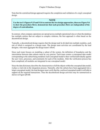 Chapter 9 Database Design
265
Note that the centralized design approach requires the completion and validation of a single conceptual
design.
NOTE
Use the text’s Figures 9.15 and 9.16 to contrast the two design approaches, then use Figure 9.6
to show the procedure flows; demonstrate that such procedure flows are independent of the
degree of centralization.
In contrast, when company operations are spread across multiple operational sites or when the database
has multiple entities that are subject to complex relations, the best approach is often based on the
decentralized design.
Typically, a decentralized design requires that the design task be divided into multiple modules, each
one of which is assigned to a design team. The design team activities are coordinated by the lead
designer, who must aggregate the design teams' efforts.
Since each team focuses on modeling a subset of the system, the definition of boundaries and the
interrelation between data subsets must be very precise. Each team creates a conceptual data model
corresponding to the subset being modeled. Each conceptual model is then verified individually against
the user views, processes, and constraints for each of the modules. After the verification process has
been completed, all modules are integrated in one conceptual model.
Since the data dictionary describes the characteristics of all the objects within the conceptual data model,
it plays a vital role in the integration process. Naturally, after the subsets have been aggregated into a
larger conceptual model, the lead designer must verify that the combined conceptual model is still able to
support all the required transactions. Thus the decentralized design activities may be summarized as
shown in Figure Q9.6B.
 