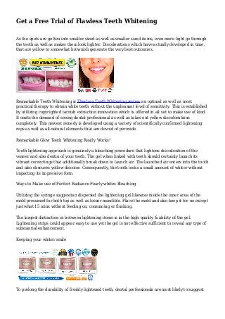 Get a Free Trial of Flawless Teeth Whitening
As the spots are gotten into smaller sized as well as smaller sized items, even more light go through
the teeth as well as makes them look lighter. Discolorations which have actually developed in time,
that are yellow to somewhat brownish generate the very best outcomes.
Remarkable Teeth Whitening is Flawless Teeth Whitening review an optimal as well as most
practical therapy to obtain while teeth without the unpleasant level of sensitivity. This is established
by utilizing copyrighted tarnish extraction innovation which is offered in all set to make use of kind.
It omits the demand of seeing dental professional as well as takes out yellow discolorations
completely. This newest remedy is developed using a variety of scientifically confirmed lightening
reps as well as all-natural elements that are devoid of peroxide.
Remarkable Glow Teeth Whitening Really Works!
Teeth lightening approach is genuinely a bleaching procedure that lightens discoloration of the
veneer and also dentin of your teeth. The gel when linked with teeth should certainly launch its
vibrant correctings that additionally break down to launch air. The launched air enters into the tooth
and also obscures yellow discolor. Consequently, the tooth looks a small amount of whiter without
impacting its impressive form.
Ways to Make use of Perfect Radiance Pearly whites Bleaching
Utilizing the syringe suggestion dispersed the lightening gel likewise inside the inner area of the
mold presumed for both top as well as lesser mandible. Place the mold and also keep it for no except
just what 15 mins without feeding on, consuming or flushing.
The largest distinction in between lightening items is in the high quality & ability of the gel.
Lightening strips could appear easy to use yet the gel is not effective sufficient to reveal any type of
substantial enhancement.
Keeping your whiter smile
To prolong the durability of freshly lightened teeth, dental professionals are most likely to suggest:
 