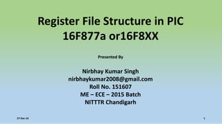 Register File Structure in PIC
16F877a or16F8XX
Presented By
Nirbhay Kumar Singh
nirbhaykumar2008@gmail.com
Roll No. 151607
ME – ECE – 2015 Batch
NITTTR Chandigarh
27-Dec-16 1
 