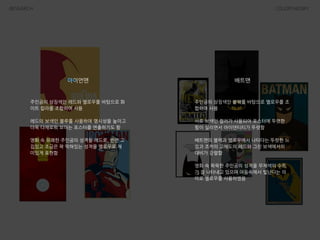 RESEARCH COLORTHEORY
아이언맨
주인공의 상징색인 레드와 옐로우를 바탕으로 화
이트 칼라를 조합하여 사용
!
레드의 보색인 블루를 사용하여 명시성을 높이고
더욱 다채로워 보이는 포스터를 연출하기도 함
!
영화 속 유쾌한 주인공의 성격을 레드로, 반면 고
집있고 조금은 꽉 막혀있는 성격을 옐로우로 재
미있게 표현함
배트맨
주인공의 상징색인 블랙를 바탕으로 옐로우를 조
합하여 사용
!
서로 보색인 컬러가 사용되어 포스터에 뚜렷한
힘이 실리면서 아이덴티티가 뚜렷함
!
배트맨의 블랙과 옐로우에서 나타다는 뚜렷한 느
낌과 조커의 고채도의 레드와 그린 보색에서의
대비가 강렬함
!
영화 속 묵묵한 주인공의 성격을 무채색의 수트
가 잘 나타내고 있으며 어둠속에서 빛난다는 의
미로 옐로우를 사용하였음
 
