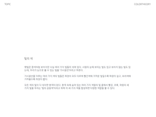 TOPIC COLORTHEORY
빛의 색
햇빛은 흰색처럼 보이지만 사실 여러 가지 빛들이 섞여 있다. 사람의 눈에 보이는 빛도 있고 보이지 않는 빛도 있
는데, 우리가 눈으로 볼 수 있는 빛을 ‘가시광선’이라고 부른다.
가시광선을 이루는 여러 가지 색의 빛들은 파장이 모두 다르며 빨간색에 가까운 빛일수록 파장이 길고, 보라색에
가까울수록 파장이 짧다.
모든 색의 빛이 다 섞이면 흰색이 된다. 흰색 속에 숨어 있는 여러 가지 색깔의 빛 중에서 빨강, 초록, 파랑의 세
가지 빛을 우리는 ‘빛의 삼원색’이라고 하며 이 세 가지 색을 합성하면 다양한 색깔을 볼 수 있다.
 