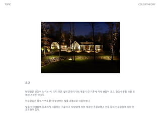 TOPIC COLORTHEORY
조명
태양광은 인간이 느끼는 색, 기타 모든 빛의 근원이지만,계절·시간·기후에 따라 변동이 크고, 인간생활을 위한 조
명의 전부는 아니다.
인공광원은 물체가 연소할 때 발생하는 빛을 조명으로 이용하였다.
빛을 인간생활에 유효하게 사용하는 기술이다. 태양광에 의한 채광인 주광조명과 전등 등의 인공광원에 의한 인
공조명이 있다.
 