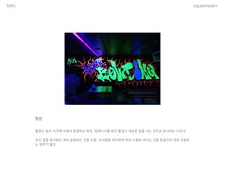 TOPIC COLORTHEORY
형광
물질이 빛의 자극에 의해서 발광하는 현상. 빛에너지를 받은 물질이 새로운 빛을 내는 것으로 반사와는 다르다.
!
쪼인 빛을 제거해도 계속 발광하는 것을 인광, 조사광을 제거하면 바로 소멸해 버리는 것을 형광으로 따로 구별하
는 경우가 많다.
 