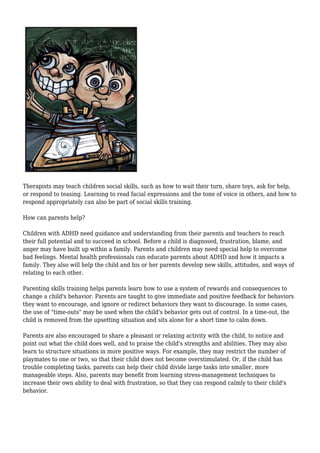 Therapists may teach children social skills, such as how to wait their turn, share toys, ask for help,
or respond to teasing. Learning to read facial expressions and the tone of voice in others, and how to
respond appropriately can also be part of social skills training.
How can parents help?
Children with ADHD need guidance and understanding from their parents and teachers to reach
their full potential and to succeed in school. Before a child is diagnosed, frustration, blame, and
anger may have built up within a family. Parents and children may need special help to overcome
bad feelings. Mental health professionals can educate parents about ADHD and how it impacts a
family. They also will help the child and his or her parents develop new skills, attitudes, and ways of
relating to each other.
Parenting skills training helps parents learn how to use a system of rewards and consequences to
change a child's behavior. Parents are taught to give immediate and positive feedback for behaviors
they want to encourage, and ignore or redirect behaviors they want to discourage. In some cases,
the use of "time-outs" may be used when the child's behavior gets out of control. In a time-out, the
child is removed from the upsetting situation and sits alone for a short time to calm down.
Parents are also encouraged to share a pleasant or relaxing activity with the child, to notice and
point out what the child does well, and to praise the child's strengths and abilities. They may also
learn to structure situations in more positive ways. For example, they may restrict the number of
playmates to one or two, so that their child does not become overstimulated. Or, if the child has
trouble completing tasks, parents can help their child divide large tasks into smaller, more
manageable steps. Also, parents may benefit from learning stress-management techniques to
increase their own ability to deal with frustration, so that they can respond calmly to their child's
behavior.
 