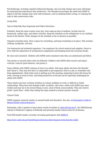 Psychotherapy, including cognitive behavioral therapy, also can help change one's poor self-image
by examining the experiences that produced it. The therapist encourages the adult with ADHD to
adjust to the life changes that come with treatment, such as thinking before acting, or resisting the
urge to take unnecessary risks.
Living With
Tips to Help Kids Stay Organized and Follow Directions
Schedule. Keep the same routine every day, from wake-up time to bedtime. Include time for
homework, outdoor play, and indoor activities. Keep the schedule on the refrigerator or on a bulletin
board in the kitchen. Write changes on the schedule as far in advance as possible.
Organize everyday items. Have a place for everything, and keep everything in its place. This includes
clothing, backpacks, and toys.
Use homework and notebook organizers. Use organizers for school material and supplies. Stress to
your child the importance of writing down assignments and bringing home the necessary books.
Be clear and consistent. Children with ADHD need consistent rules they can understand and follow.
Give praise or rewards when rules are followed. Children with ADHD often receive and expect
criticism. Look for good behavior, and praise it.
Some children with ADHD continue to have it as adults. And many adults who have the disorder
don't know it. They may feel that it is impossible to get organized, stick to a job, or remember and
keep appointments. Daily tasks such as getting up in the morning, preparing to leave the house for
work, arriving at work on time, and being productive on the job can be especially challenging for
adults with ADHD.
These adults may have a history of failure at school, problems at work, or difficult or failed
relationships. Many have had multiple traffic accidents. Like teens, adults with ADHD may seem
restless and may try to do several things at once, most of them unsuccessfully. They also tend to
prefer "quick fixes," rather than taking the steps needed to achieve greater rewards.
Clinical Trials
NIMH supports research studies on mental health and disorders. See also: A Participant's Guide to
Mental Health Clinical Research.
Participate, refer a patient or learn about results of studies in ClinicalTrials.govÂ , the NIH/National
Library of Medicine's registry of federally and privately funded clinical trials for all disease.
Find NIH-funded studies currently recruiting participants with ADHD.Â
http://www.nimh.nih.gov/health/topics/attention-deficit-hyperactivity-disorder-adhd/
 