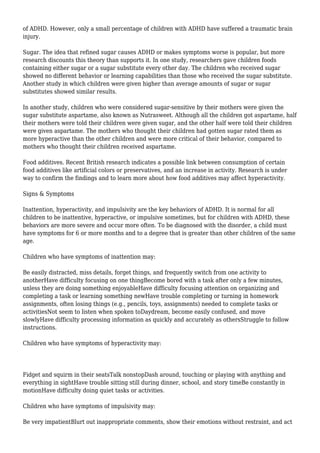 of ADHD. However, only a small percentage of children with ADHD have suffered a traumatic brain
injury.
Sugar. The idea that refined sugar causes ADHD or makes symptoms worse is popular, but more
research discounts this theory than supports it. In one study, researchers gave children foods
containing either sugar or a sugar substitute every other day. The children who received sugar
showed no different behavior or learning capabilities than those who received the sugar substitute.
Another study in which children were given higher than average amounts of sugar or sugar
substitutes showed similar results.
In another study, children who were considered sugar-sensitive by their mothers were given the
sugar substitute aspartame, also known as Nutrasweet. Although all the children got aspartame, half
their mothers were told their children were given sugar, and the other half were told their children
were given aspartame. The mothers who thought their children had gotten sugar rated them as
more hyperactive than the other children and were more critical of their behavior, compared to
mothers who thought their children received aspartame.
Food additives. Recent British research indicates a possible link between consumption of certain
food additives like artificial colors or preservatives, and an increase in activity. Research is under
way to confirm the findings and to learn more about how food additives may affect hyperactivity.
Signs & Symptoms
Inattention, hyperactivity, and impulsivity are the key behaviors of ADHD. It is normal for all
children to be inattentive, hyperactive, or impulsive sometimes, but for children with ADHD, these
behaviors are more severe and occur more often. To be diagnosed with the disorder, a child must
have symptoms for 6 or more months and to a degree that is greater than other children of the same
age.
Children who have symptoms of inattention may:
Be easily distracted, miss details, forget things, and frequently switch from one activity to
anotherHave difficulty focusing on one thingBecome bored with a task after only a few minutes,
unless they are doing something enjoyableHave difficulty focusing attention on organizing and
completing a task or learning something newHave trouble completing or turning in homework
assignments, often losing things (e.g., pencils, toys, assignments) needed to complete tasks or
activitiesNot seem to listen when spoken toDaydream, become easily confused, and move
slowlyHave difficulty processing information as quickly and accurately as othersStruggle to follow
instructions.
Children who have symptoms of hyperactivity may:
Fidget and squirm in their seatsTalk nonstopDash around, touching or playing with anything and
everything in sightHave trouble sitting still during dinner, school, and story timeBe constantly in
motionHave difficulty doing quiet tasks or activities.
Children who have symptoms of impulsivity may:
Be very impatientBlurt out inappropriate comments, show their emotions without restraint, and act
 