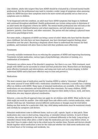 Like children, adults who suspect they have ADHD should be evaluated by a licensed mental health
professional. But the professional may need to consider a wider range of symptoms when assessing
adults for ADHD because their symptoms tend to be more varied and possibly not as clear-cut as
symptoms seen in children.
To be diagnosed with the condition, an adult must have ADHD symptoms that began in childhood
and continued throughout adulthood. Health professionals use certain rating scales to determine if
an adult meets the diagnostic criteria for ADHD. The mental health professional also will look at the
person's history of childhood behavior and school experiences, and will interview spouses or
partners, parents, close friends, and other associates. The person will also undergo a physical exam
and various psychological tests.
For some adults, a diagnosis of ADHD can bring a sense of relief. Adults who have had the disorder
since childhood, but who have not been diagnosed, may have developed negative feelings about
themselves over the years. Receiving a diagnosis allows them to understand the reasons for their
problems, and treatment will allow them to deal with their problems more effectively.
Treatments
Currently available treatments focus on reducing the symptoms of ADHD and improving functioning.
Treatments include medication, various types of psychotherapy, education or training, or a
combination of treatments.
Treatments can relieve many of the disorder's symptoms, but there is no cure. With treatment, most
people with ADHD can be successful in school and lead productive lives. Researchers are developing
more effective treatments and interventions, and using new tools such as brain imaging, to better
understand ADHD and to find more effective ways to treat and prevent it.
Medications
The most common type of medication used for treating ADHD is called a "stimulant." Although it
may seem unusual to treat ADHD with a medication considered a stimulant, it actually has a calming
effect on children with ADHD. Many types of stimulant medications are available. A few other ADHD
medications are non-stimulants and work differently than stimulants. For many children, ADHD
medications reduce hyperactivity and impulsivity and improve their ability to focus, work, and learn.
Medication also may improve physical coordination.
However, a one-size-fits-all approach does not apply for all children with ADHD. What works for one
child might not work for another. One child might have side effects with a certain medication, while
another child may not. Sometimes several different medications or dosages must be tried before
finding one that works for a particular child. Any child taking medications must be monitored closely
and carefully by caregivers and doctors.
Stimulant medications come in different forms, such as a pill, capsule, liquid, or skin patch. Some
medications also come in short-acting, long-acting, or extended release varieties. In each of these
varieties, the active ingredient is the same, but it is released differently in the body. Long-acting or
extended release forms often allow a child to take the medication just once a day before school, so
they don't have to make a daily trip to the school nurse for another dose. Parents and doctors should
decide together which medication is best for the child and whether the child needs medication only
for school hours or for evenings and weekends, too.
 