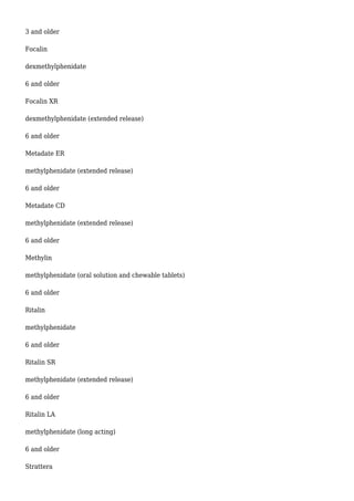 3 and older
Focalin
dexmethylphenidate
6 and older
Focalin XR
dexmethylphenidate (extended release)
6 and older
Metadate ER
methylphenidate (extended release)
6 and older
Metadate CD
methylphenidate (extended release)
6 and older
Methylin
methylphenidate (oral solution and chewable tablets)
6 and older
Ritalin
methylphenidate
6 and older
Ritalin SR
methylphenidate (extended release)
6 and older
Ritalin LA
methylphenidate (long acting)
6 and older
Strattera
 