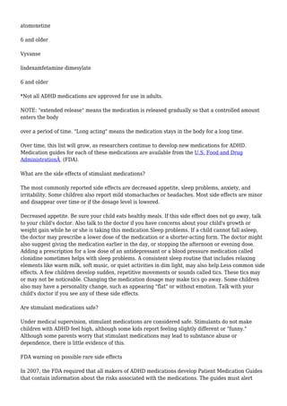 atomoxetine
6 and older
Vyvanse
lisdexamfetamine dimesylate
6 and older
*Not all ADHD medications are approved for use in adults.
NOTE: "extended release" means the medication is released gradually so that a controlled amount
enters the body
over a period of time. "Long acting" means the medication stays in the body for a long time.
Over time, this list will grow, as researchers continue to develop new medications for ADHD.
Medication guides for each of these medications are available from the U.S. Food and Drug
AdministrationÂ (FDA).
What are the side effects of stimulant medications?
The most commonly reported side effects are decreased appetite, sleep problems, anxiety, and
irritability. Some children also report mild stomachaches or headaches. Most side effects are minor
and disappear over time or if the dosage level is lowered.
Decreased appetite. Be sure your child eats healthy meals. If this side effect does not go away, talk
to your child's doctor. Also talk to the doctor if you have concerns about your child's growth or
weight gain while he or she is taking this medication.Sleep problems. If a child cannot fall asleep,
the doctor may prescribe a lower dose of the medication or a shorter-acting form. The doctor might
also suggest giving the medication earlier in the day, or stopping the afternoon or evening dose.
Adding a prescription for a low dose of an antidepressant or a blood pressure medication called
clonidine sometimes helps with sleep problems. A consistent sleep routine that includes relaxing
elements like warm milk, soft music, or quiet activities in dim light, may also help.Less common side
effects. A few children develop sudden, repetitive movements or sounds called tics. These tics may
or may not be noticeable. Changing the medication dosage may make tics go away. Some children
also may have a personality change, such as appearing "flat" or without emotion. Talk with your
child's doctor if you see any of these side effects.
Are stimulant medications safe?
Under medical supervision, stimulant medications are considered safe. Stimulants do not make
children with ADHD feel high, although some kids report feeling slightly different or "funny."
Although some parents worry that stimulant medications may lead to substance abuse or
dependence, there is little evidence of this.
FDA warning on possible rare side effects
In 2007, the FDA required that all makers of ADHD medications develop Patient Medication Guides
that contain information about the risks associated with the medications. The guides must alert
 