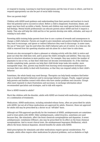 or respond to teasing. Learning to read facial expressions and the tone of voice in others, and how to 
respond appropriately can also be part of social skills training. 
How can parents help? 
Children with ADHD need guidance and understanding from their parents and teachers to reach 
their full potential and to succeed in school. Before a child is diagnosed, frustration, blame, and 
anger may have built up within a family. Parents and children may need special help to overcome 
bad feelings. Mental health professionals can educate parents about ADHD and how it impacts a 
family. They also will help the child and his or her parents develop new skills, attitudes, and ways of 
relating to each other. 
Parenting skills training helps parents learn how to use a system of rewards and consequences to 
change a child's behavior. Parents are taught to give immediate and positive feedback for behaviors 
they want to encourage, and ignore or redirect behaviors they want to discourage. In some cases, 
the use of "time-outs" may be used when the child's behavior gets out of control. In a time-out, the 
child is removed from the upsetting situation and sits alone for a short time to calm down. 
Parents are also encouraged to share a pleasant or relaxing activity with the child, to notice and 
point out what the child does well, and to praise the child's strengths and abilities. They may also 
learn to structure situations in more positive ways. For example, they may restrict the number of 
playmates to one or two, so that their child does not become overstimulated. Or, if the child has 
trouble completing tasks, parents can help their child divide large tasks into smaller, more 
manageable steps. Also, parents may benefit from learning stress-management techniques to 
increase their own ability to deal with frustration, so that they can respond calmly to their child's 
behavior. 
Sometimes, the whole family may need therapy. Therapists can help family members find better 
ways to handle disruptive behaviors and to encourage behavior changes. Finally, support groups 
help parents and families connect with others who have similar problems and concerns. Groups 
often meet regularly to share frustrations and successes, to exchange information about 
recommended specialists and strategies, and to talk with experts. 
How is ADHD treated in adults? 
Much like children with the disorder, adults with ADHD are treated with medication, psychotherapy, 
or a combination of treatments. 
Medications. ADHD medications, including extended-release forms, often are prescribed for adults 
with ADHD, but not all of these medications are approved for adults. However, those not approved 
for adults still may be prescribed by a doctor on an "off-label" basis. 
Although not FDA-approved specifically for the treatment of ADHD, antidepressants are sometimes 
used to treat adults with ADHD. Older antidepressants, called tricyclics, sometimes are used 
because they, like stimulants, affect the brain chemicals norepinephrine and dopamine. A newer 
antidepressant, venlafaxine (Effexor), also may be prescribed for its effect on the brain chemical 
norepinephrine. And in recent clinical trials, the antidepressant bupropion (Wellbutrin), which 
affects the brain chemical dopamine, showed benefits for adults with ADHD. 
Adult prescriptions for stimulants and other medications require special considerations. For 
example, adults often require other medications for physical problems, such as diabetes or high 
 