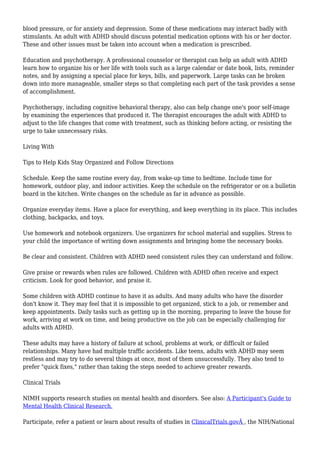 blood pressure, or for anxiety and depression. Some of these medications may interact badly with 
stimulants. An adult with ADHD should discuss potential medication options with his or her doctor. 
These and other issues must be taken into account when a medication is prescribed. 
Education and psychotherapy. A professional counselor or therapist can help an adult with ADHD 
learn how to organize his or her life with tools such as a large calendar or date book, lists, reminder 
notes, and by assigning a special place for keys, bills, and paperwork. Large tasks can be broken 
down into more manageable, smaller steps so that completing each part of the task provides a sense 
of accomplishment. 
Psychotherapy, including cognitive behavioral therapy, also can help change one's poor self-image 
by examining the experiences that produced it. The therapist encourages the adult with ADHD to 
adjust to the life changes that come with treatment, such as thinking before acting, or resisting the 
urge to take unnecessary risks. 
Living With 
Tips to Help Kids Stay Organized and Follow Directions 
Schedule. Keep the same routine every day, from wake-up time to bedtime. Include time for 
homework, outdoor play, and indoor activities. Keep the schedule on the refrigerator or on a bulletin 
board in the kitchen. Write changes on the schedule as far in advance as possible. 
Organize everyday items. Have a place for everything, and keep everything in its place. This includes 
clothing, backpacks, and toys. 
Use homework and notebook organizers. Use organizers for school material and supplies. Stress to 
your child the importance of writing down assignments and bringing home the necessary books. 
Be clear and consistent. Children with ADHD need consistent rules they can understand and follow. 
Give praise or rewards when rules are followed. Children with ADHD often receive and expect 
criticism. Look for good behavior, and praise it. 
Some children with ADHD continue to have it as adults. And many adults who have the disorder 
don't know it. They may feel that it is impossible to get organized, stick to a job, or remember and 
keep appointments. Daily tasks such as getting up in the morning, preparing to leave the house for 
work, arriving at work on time, and being productive on the job can be especially challenging for 
adults with ADHD. 
These adults may have a history of failure at school, problems at work, or difficult or failed 
relationships. Many have had multiple traffic accidents. Like teens, adults with ADHD may seem 
restless and may try to do several things at once, most of them unsuccessfully. They also tend to 
prefer "quick fixes," rather than taking the steps needed to achieve greater rewards. 
Clinical Trials 
NIMH supports research studies on mental health and disorders. See also: A Participant's Guide to 
Mental Health Clinical Research. 
Participate, refer a patient or learn about results of studies in ClinicalTrials.govÂ , the NIH/National 
 