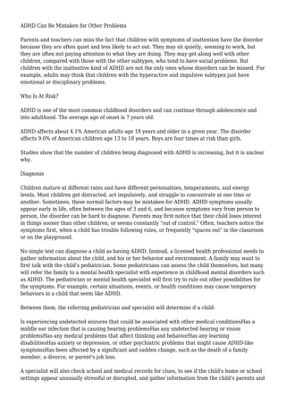 ADHD Can Be Mistaken for Other Problems 
Parents and teachers can miss the fact that children with symptoms of inattention have the disorder 
because they are often quiet and less likely to act out. They may sit quietly, seeming to work, but 
they are often not paying attention to what they are doing. They may get along well with other 
children, compared with those with the other subtypes, who tend to have social problems. But 
children with the inattentive kind of ADHD are not the only ones whose disorders can be missed. For 
example, adults may think that children with the hyperactive and impulsive subtypes just have 
emotional or disciplinary problems. 
Who Is At Risk? 
ADHD is one of the most common childhood disorders and can continue through adolescence and 
into adulthood. The average age of onset is 7 years old. 
ADHD affects about 4.1% American adults age 18 years and older in a given year. The disorder 
affects 9.0% of American children age 13 to 18 years. Boys are four times at risk than girls. 
Studies show that the number of children being diagnosed with ADHD is increasing, but it is unclear 
why. 
Diagnosis 
Children mature at different rates and have different personalities, temperaments, and energy 
levels. Most children get distracted, act impulsively, and struggle to concentrate at one time or 
another. Sometimes, these normal factors may be mistaken for ADHD. ADHD symptoms usually 
appear early in life, often between the ages of 3 and 6, and because symptoms vary from person to 
person, the disorder can be hard to diagnose. Parents may first notice that their child loses interest 
in things sooner than other children, or seems constantly "out of control." Often, teachers notice the 
symptoms first, when a child has trouble following rules, or frequently "spaces out" in the classroom 
or on the playground. 
No single test can diagnose a child as having ADHD. Instead, a licensed health professional needs to 
gather information about the child, and his or her behavior and environment. A family may want to 
first talk with the child's pediatrician. Some pediatricians can assess the child themselves, but many 
will refer the family to a mental health specialist with experience in childhood mental disorders such 
as ADHD. The pediatrician or mental health specialist will first try to rule out other possibilities for 
the symptoms. For example, certain situations, events, or health conditions may cause temporary 
behaviors in a child that seem like ADHD. 
Between them, the referring pediatrician and specialist will determine if a child: 
Is experiencing undetected seizures that could be associated with other medical conditionsHas a 
middle ear infection that is causing hearing problemsHas any undetected hearing or vision 
problemsHas any medical problems that affect thinking and behaviorHas any learning 
disabilitiesHas anxiety or depression, or other psychiatric problems that might cause ADHD-like 
symptomsHas been affected by a significant and sudden change, such as the death of a family 
member, a divorce, or parent's job loss. 
A specialist will also check school and medical records for clues, to see if the child's home or school 
settings appear unusually stressful or disrupted, and gather information from the child's parents and 
 
