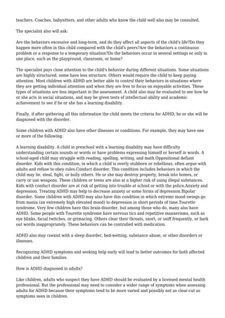teachers. Coaches, babysitters, and other adults who know the child well also may be consulted. 
The specialist also will ask: 
Are the behaviors excessive and long-term, and do they affect all aspects of the child's life?Do they 
happen more often in this child compared with the child's peers?Are the behaviors a continuous 
problem or a response to a temporary situation?Do the behaviors occur in several settings or only in 
one place, such as the playground, classroom, or home? 
The specialist pays close attention to the child's behavior during different situations. Some situations 
are highly structured, some have less structure. Others would require the child to keep paying 
attention. Most children with ADHD are better able to control their behaviors in situations where 
they are getting individual attention and when they are free to focus on enjoyable activities. These 
types of situations are less important in the assessment. A child also may be evaluated to see how he 
or she acts in social situations, and may be given tests of intellectual ability and academic 
achievement to see if he or she has a learning disability. 
Finally, if after gathering all this information the child meets the criteria for ADHD, he or she will be 
diagnosed with the disorder. 
Some children with ADHD also have other illnesses or conditions. For example, they may have one 
or more of the following: 
A learning disability. A child in preschool with a learning disability may have difficulty 
understanding certain sounds or words or have problems expressing himself or herself in words. A 
school-aged child may struggle with reading, spelling, writing, and math.Oppositional defiant 
disorder. Kids with this condition, in which a child is overly stubborn or rebellious, often argue with 
adults and refuse to obey rules.Conduct disorder. This condition includes behaviors in which the 
child may lie, steal, fight, or bully others. He or she may destroy property, break into homes, or 
carry or use weapons. These children or teens are also at a higher risk of using illegal substances. 
Kids with conduct disorder are at risk of getting into trouble at school or with the police.Anxiety and 
depression. Treating ADHD may help to decrease anxiety or some forms of depression.Bipolar 
disorder. Some children with ADHD may also have this condition in which extreme mood swings go 
from mania (an extremely high elevated mood) to depression in short periods of time.Tourette 
syndrome. Very few children have this brain disorder, but among those who do, many also have 
ADHD. Some people with Tourette syndrome have nervous tics and repetitive mannerisms, such as 
eye blinks, facial twitches, or grimacing. Others clear their throats, snort, or sniff frequently, or bark 
out words inappropriately. These behaviors can be controlled with medication. 
ADHD also may coexist with a sleep disorder, bed-wetting, substance abuse, or other disorders or 
illnesses. 
Recognizing ADHD symptoms and seeking help early will lead to better outcomes for both affected 
children and their families. 
How is ADHD diagnosed in adults? 
Like children, adults who suspect they have ADHD should be evaluated by a licensed mental health 
professional. But the professional may need to consider a wider range of symptoms when assessing 
adults for ADHD because their symptoms tend to be more varied and possibly not as clear-cut as 
symptoms seen in children. 
 