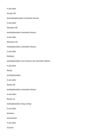 6 and older 
Focalin XR 
dexmethylphenidate (extended release) 
6 and older 
Metadate ER 
methylphenidate (extended release) 
6 and older 
Metadate CD 
methylphenidate (extended release) 
6 and older 
Methylin 
methylphenidate (oral solution and chewable tablets) 
6 and older 
Ritalin 
methylphenidate 
6 and older 
Ritalin SR 
methylphenidate (extended release) 
6 and older 
Ritalin LA 
methylphenidate (long acting) 
6 and older 
Strattera 
atomoxetine 
6 and older 
Vyvanse 
 