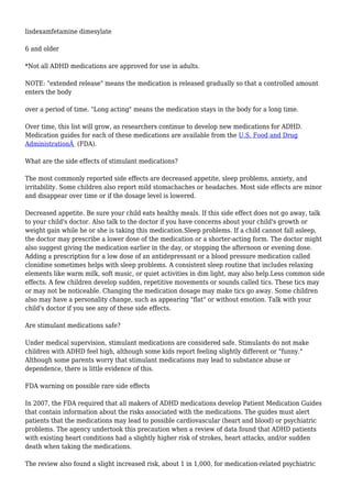 lisdexamfetamine dimesylate 
6 and older 
*Not all ADHD medications are approved for use in adults. 
NOTE: "extended release" means the medication is released gradually so that a controlled amount 
enters the body 
over a period of time. "Long acting" means the medication stays in the body for a long time. 
Over time, this list will grow, as researchers continue to develop new medications for ADHD. 
Medication guides for each of these medications are available from the U.S. Food and Drug 
AdministrationÂ (FDA). 
What are the side effects of stimulant medications? 
The most commonly reported side effects are decreased appetite, sleep problems, anxiety, and 
irritability. Some children also report mild stomachaches or headaches. Most side effects are minor 
and disappear over time or if the dosage level is lowered. 
Decreased appetite. Be sure your child eats healthy meals. If this side effect does not go away, talk 
to your child's doctor. Also talk to the doctor if you have concerns about your child's growth or 
weight gain while he or she is taking this medication.Sleep problems. If a child cannot fall asleep, 
the doctor may prescribe a lower dose of the medication or a shorter-acting form. The doctor might 
also suggest giving the medication earlier in the day, or stopping the afternoon or evening dose. 
Adding a prescription for a low dose of an antidepressant or a blood pressure medication called 
clonidine sometimes helps with sleep problems. A consistent sleep routine that includes relaxing 
elements like warm milk, soft music, or quiet activities in dim light, may also help.Less common side 
effects. A few children develop sudden, repetitive movements or sounds called tics. These tics may 
or may not be noticeable. Changing the medication dosage may make tics go away. Some children 
also may have a personality change, such as appearing "flat" or without emotion. Talk with your 
child's doctor if you see any of these side effects. 
Are stimulant medications safe? 
Under medical supervision, stimulant medications are considered safe. Stimulants do not make 
children with ADHD feel high, although some kids report feeling slightly different or "funny." 
Although some parents worry that stimulant medications may lead to substance abuse or 
dependence, there is little evidence of this. 
FDA warning on possible rare side effects 
In 2007, the FDA required that all makers of ADHD medications develop Patient Medication Guides 
that contain information about the risks associated with the medications. The guides must alert 
patients that the medications may lead to possible cardiovascular (heart and blood) or psychiatric 
problems. The agency undertook this precaution when a review of data found that ADHD patients 
with existing heart conditions had a slightly higher risk of strokes, heart attacks, and/or sudden 
death when taking the medications. 
The review also found a slight increased risk, about 1 in 1,000, for medication-related psychiatric 
 