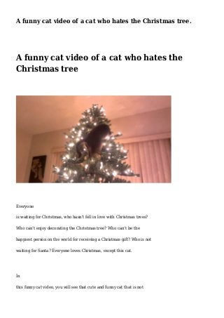 A funny cat video of a cat who hates the Christmas tree. 
A funny cat video of a cat who hates the 
Christmas tree 
Everyone 
is waiting for Christmas, who hasn’t fell in love with Christmas trees? 
Who can’t enjoy decorating the Christmas tree? Who can’t be the 
happiest person on the world for receiving a Christmas gift? Who is not 
waiting for Santa? Everyone loves Christmas, except this cat. 
In 
this funny cat video, you will see that cute and funny cat that is not 
 