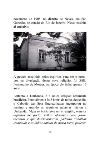10
novembro de 1908, no distrito de Neves, em São
Gonçalo, no estado do Rio de Janeiro. Nessa casinha
aí embaixo:
A pessoa escolhida pelos espíritos para ser o porta-
voz na divulgação dessa nova religião, foi Zélio
Fernandino de Moraes, na época ele tinha apenas 17
anos.
Portanto a Umbanda, é a única religião realmente
brasileira. Pontualmente às 8 horas da noite, desse dia,
o Caboclo das Sete Encruzilhadas incorporou no
menino e usando as seguintes palavras iniciou a
Umbanda: "Aqui se inicia uma nova religião, onde os
espíritos de pretos velhos africanos, que foram
escravos e que desencarnaram, poderão trabalhar
tranqüilos e os índios nativos da nossa terra, poderão
 