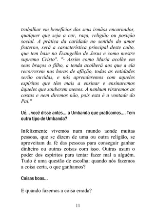 11
trabalhar em benefícios dos seus irmãos encarnados,
qualquer que seja a cor, raça, religião ou posição
social. A prática da caridade no sentido do amor
fraterno, será a característica principal deste culto,
que tem base no Evangelho de Jesus e como mestre
supremo Cristo". "- Assim como Maria acolhe em
seus braços o filho, a tenda acolherá aos que a ela
recorrerem nas horas de aflição, todas as entidades
serão ouvidas, e nós aprenderemos com aqueles
espíritos que têm mais a ensinar e ensinaremos
àqueles que souberem menos. A nenhum viraremos as
costas e nem diremos não, pois esta é a vontade do
Pai."
Ué... você disse antes... a Umbanda que praticamos.... Tem
outro tipo de Umbanda?
Infelizmente vivemos num mundo aonde muitas
pessoas, que se dizem de uma ou outra religião, se
aproveitam da fé das pessoas para conseguir ganhar
dinheiro ou outras coisas com isso. Outras usam o
poder dos espíritos para tentar fazer mal a alguém.
Tudo é uma questão de escolha: quando nós fazemos
a coisa certa, o que ganhamos?
Coisas boas...
E quando fazemos a coisa errada?
 