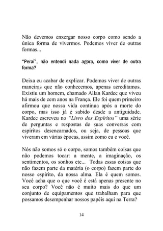 14
Não devemos enxergar nosso corpo como sendo a
única forma de vivermos. Podemos viver de outras
formas...
“Peraí”, não entendi nada agora, como viver de outra
forma?
Deixa eu acabar de explicar. Podemos viver de outras
maneiras que não conhecemos, apenas acreditamos.
Existiu um homem, chamado Allan Kardec que viveu
há mais de cem anos na França. Ele foi quem primeiro
afirmou que nossa vida continua após a morte do
corpo, mas isso já é sabido desde a antiguidade.
Kardec escreveu no “Livro dos Espíritos” uma série
de perguntas e respostas de suas conversas com
espíritos desencarnados, ou seja, de pessoas que
viveram em várias épocas, assim como eu e você.
Nós não somos só o corpo, somos também coisas que
não podemos tocar: a mente, a imaginação, os
sentimentos, os sonhos etc... Todas essas coisas que
não fazem parte da matéria (o corpo) fazem parte do
nosso espírito, da nossa alma. Ela é quem somos.
Você acha que o que você é está apenas presente no
seu corpo? Você não é muito mais do que um
conjunto de equipamentos que trabalham para que
possamos desempenhar nossos papéis aqui na Terra?
 
