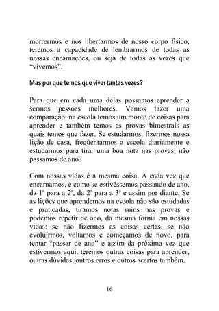 16
morrermos e nos libertarmos de nosso corpo físico,
teremos a capacidade de lembrarmos de todas as
nossas encarnações, ou seja de todas as vezes que
“vivemos”.
Mas por que temos que viver tantas vezes?
Para que em cada uma delas possamos aprender a
sermos pessoas melhores. Vamos fazer uma
comparação: na escola temos um monte de coisas para
aprender e também temos as provas bimestrais as
quais temos que fazer. Se estudarmos, fizermos nossa
lição de casa, freqüentarmos a escola diariamente e
estudarmos para tirar uma boa nota nas provas, não
passamos de ano?
Com nossas vidas é a mesma coisa. A cada vez que
encarnamos, é como se estivéssemos passando de ano,
da 1ª para a 2ª, da 2ª para a 3ª e assim por diante. Se
as lições que aprendemos na escola não são estudadas
e praticadas, tiramos notas ruins nas provas e
podemos repetir de ano, da mesma forma em nossas
vidas: se não fizermos as coisas certas, se não
evoluirmos, voltamos e começamos de novo, para
tentar “passar de ano” e assim da próxima vez que
estivermos aqui, teremos outras coisas para aprender,
outras dúvidas, outros erros e outros acertos também.
 
