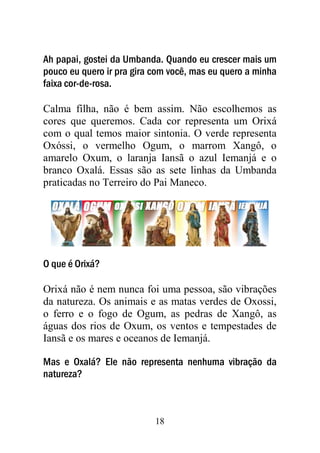 18
Ah papai, gostei da Umbanda. Quando eu crescer mais um
pouco eu quero ir pra gira com você, mas eu quero a minha
faixa cor-de-rosa.
Calma filha, não é bem assim. Não escolhemos as
cores que queremos. Cada cor representa um Orixá
com o qual temos maior sintonia. O verde representa
Oxóssi, o vermelho Ogum, o marrom Xangô, o
amarelo Oxum, o laranja Iansã o azul Iemanjá e o
branco Oxalá. Essas são as sete linhas da Umbanda
praticadas no Terreiro do Pai Maneco.
O que é Orixá?
Orixá não é nem nunca foi uma pessoa, são vibrações
da natureza. Os animais e as matas verdes de Oxossi,
o ferro e o fogo de Ogum, as pedras de Xangô, as
águas dos rios de Oxum, os ventos e tempestades de
Iansã e os mares e oceanos de Iemanjá.
Mas e Oxalá? Ele não representa nenhuma vibração da
natureza?
 