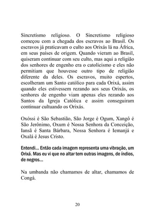 20
Sincretismo religioso. O Sincretismo religioso
começou com a chegada dos escravos ao Brasil. Os
escravos já praticavam o culto aos Orixás lá na África,
em seus países de origem. Quando vieram ao Brasil,
quiseram continuar com seu culto, mas aqui a religião
dos senhores de engenho era o catolicismo e eles não
permitiam que houvesse outro tipo de religião
diferente da deles. Os escravos, muito espertos,
escolheram um Santo católico para cada Orixá, assim
quando eles estivessem rezando aos seus Orixás, os
senhores de engenho viam apenas eles rezando aos
Santos da Igreja Católica e assim conseguiram
continuar cultuando os Orixás.
Oxóssi é São Sebastião, São Jorge é Ogum, Xangô é
São Jerônimo, Oxum é Nossa Senhora da Conceição,
Iansã é Santa Bárbara, Nossa Senhora é Iemanjá e
Oxalá é Jesus Cristo.
Entendi... Então cada imagem representa uma vibração, um
Orixá. Mas eu vi que no altar tem outras imagens, de índios,
de negros...
Na umbanda não chamamos de altar, chamamos de
Congá.
 