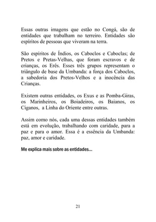 21
Essas outras imagens que estão no Congá, são de
entidades que trabalham no terreiro. Entidades são
espíritos de pessoas que viveram na terra.
São espíritos de Índios, os Caboclos e Caboclas; de
Pretos e Pretas-Velhas, que foram escravos e de
crianças, os Erês. Esses três grupos representam o
triângulo de base da Umbanda: a força dos Caboclos,
a sabedoria dos Pretos-Velhos e a inocência das
Crianças.
Existem outras entidades, os Exus e as Pomba-Giras,
os Marinheiros, os Boiadeiros, os Baianos, os
Ciganos, a Linha do Oriente entre outras.
Assim como nós, cada uma dessas entidades também
está em evolução, trabalhando com caridade, para a
paz e para o amor. Essa é a essência da Umbanda:
paz, amor e caridade.
Me explica mais sobre as entidades...
 