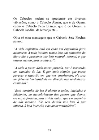 23
Os Caboclos podem se apresentar em diversas
vibrações, como o Caboclo Akuan, que é de Ogum;
como o Caboclo Pena Branca, que é de Oxóssi; a
Cabocla Jandira, de Iemanjá etc...
Olha só essa mensagem que o Caboclo Sete Flechas
passou:
“A vida espiritual está em cada um esperando para
acontecer. A todo instante temos isso nas situações do
dia-a-dia e pensamos ser isso natural, normal, e que
estava mesmo para acontecer”.
“A todo o passo dado nessa jornada, nos é mostrado
um caminho de luz. E por mais simples que possa
parecer a situação em que nos envolvemos, ele traz
um feixe de luminosidade em direção aos verdadeiros
caminhos”.
“Esse caminho de luz é aberto a todos, iniciados e
iniciantes, no descobrimento dos passos que damos
em nossa jornada para a vida maior, que é o encontro
de nós mesmos. Ele sem dúvida nos leva à paz
interna, à boa intenção e ao amor verdadeiro”.
 