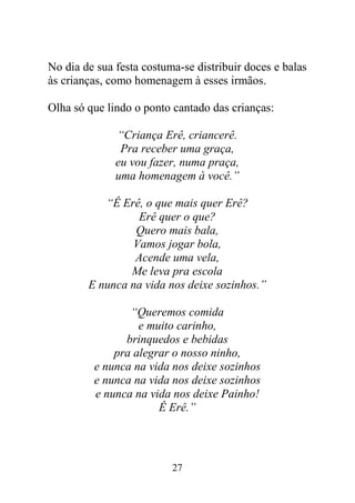 27
No dia de sua festa costuma-se distribuir doces e balas
às crianças, como homenagem à esses irmãos.
Olha só que lindo o ponto cantado das crianças:
“Criança Erê, criancerê.
Pra receber uma graça,
eu vou fazer, numa praça,
uma homenagem à você.”
“Ê Erê, o que mais quer Erê?
Erê quer o que?
Quero mais bala,
Vamos jogar bola,
Acende uma vela,
Me leva pra escola
E nunca na vida nos deixe sozinhos.”
“Queremos comida
e muito carinho,
brinquedos e bebidas
pra alegrar o nosso ninho,
e nunca na vida nos deixe sozinhos
e nunca na vida nos deixe sozinhos
e nunca na vida nos deixe Painho!
Ê Erê.”
 