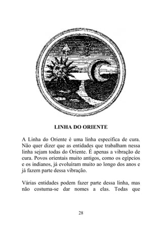 28
LINHA DO ORIENTE
A Linha do Oriente é uma linha específica de cura.
Não quer dizer que as entidades que trabalham nessa
linha sejam todas do Oriente. É apenas a vibração de
cura. Povos orientais muito antigos, como os egípcios
e os indianos, já evoluíram muito ao longo dos anos e
já fazem parte dessa vibração.
Várias entidades podem fazer parte dessa linha, mas
não costuma-se dar nomes a elas. Todas que
 