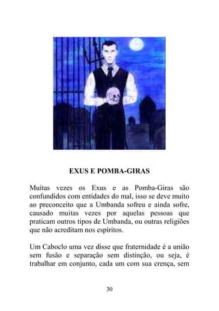 30
EXUS E POMBA-GIRAS
Muitas vezes os Exus e as Pomba-Giras são
confundidos com entidades do mal, isso se deve muito
ao preconceito que a Umbanda sofreu e ainda sofre,
causado muitas vezes por aquelas pessoas que
praticam outros tipos de Umbanda, ou outras religiões
que não acreditam nos espíritos.
Um Caboclo uma vez disse que fraternidade é a união
sem fusão e separação sem distinção, ou seja, é
trabalhar em conjunto, cada um com sua crença, sem
 