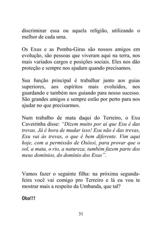 31
discriminar essa ou aquela religião, utilizando o
melhor de cada uma.
Os Exus e as Pomba-Giras são nossos amigos em
evolução, são pessoas que viveram aqui na terra, nos
mais variados cargos e posições sociais. Eles nos dão
proteção e sempre nos ajudam quando precisamos.
Sua função principal é trabalhar junto aos guias
superiores, aos espíritos mais evoluídos, nos
guardando e também nos guiando para nosso sucesso.
São grandes amigos e sempre estão por perto para nos
ajudar no que precisarmos.
Num trabalho de mata daqui do Terreiro, o Exu
Caveirinha disse: “Dizem muito por aí que Exu é das
trevas. Já é hora de mudar isso! Exu não é das trevas,
Exu vai às trevas, o que é bem diferente. Vim aqui
hoje, com a permissão de Oxóssi, para provar que o
sol, a mata, o rio, a natureza, também fazem parte dos
meus domínios, do domínio dos Exus”.
Vamos fazer o seguinte filha: na próxima segunda-
feira você vai comigo pro Terreiro e lá eu vou te
mostrar mais a respeito da Umbanda, que tal?
Oba!!!
 