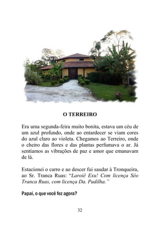 32
O TERREIRO
Era uma segunda-feira muito bonita, estava um céu de
um azul profundo, onde ao entardecer se viam cores
do azul claro ao violeta. Chegamos ao Terreiro, onde
o cheiro das flores e das plantas perfumava o ar. Já
sentíamos as vibrações de paz e amor que emanavam
de lá.
Estacionei o carro e ao descer fui saudar à Tronqueira,
ao Sr. Tranca Ruas: “Laroiê Exu! Com licença Sêo
Tranca Ruas, com licença Da. Padilha.”
Papai, o que você fez agora?
 