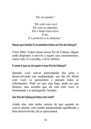 36
Ele vai ajudar”
“Ele está com você,
Ele está no alguidar,
Ele é Índio Guerreiro,
É luz,
É o primeiro a te iluminar”.
Nossa que bonito! E eu também tenho um Pai de Cabeça?
Claro filha! Todos temos nosso Pai de Cabeça, alguns
estão dispostos a ouvi-lo e seguir seus ensinamentos,
outros não. É a escolha, o livre arbítrio.
E como é que eu sei quem é meu Pai de Cabeça?
Quando você estiver participando das giras e
desenvolvendo sua mediunidade, um dia ele falará
com você, se apresentará e passará todas as
informações. Pode ser que seja logo, pode ser que
demore, mas acredite que ele está com você, te
iluminando e te protegendo. Sempre.
Seu Pai de Cabeça já falou com você?
Ainda não, mas tenho certeza de que quando eu
estiver pronto, com minha mediunidade equilibrada e
bem desenvolvida, ele se apresentará.
 