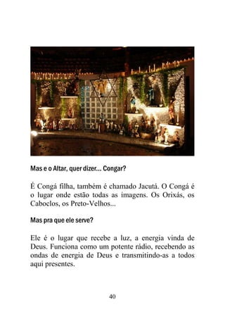 40
Mas e o Altar, quer dizer... Congar?
É Congá filha, também é chamado Jacutá. O Congá é
o lugar onde estão todas as imagens. Os Orixás, os
Caboclos, os Preto-Velhos...
Mas pra que ele serve?
Ele é o lugar que recebe a luz, a energia vinda de
Deus. Funciona como um potente rádio, recebendo as
ondas de energia de Deus e transmitindo-as a todos
aqui presentes.
 