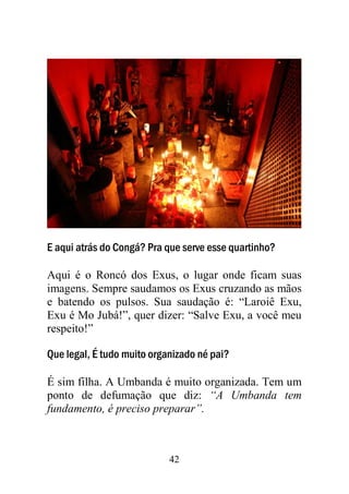 42
E aqui atrás do Congá? Pra que serve esse quartinho?
Aqui é o Roncó dos Exus, o lugar onde ficam suas
imagens. Sempre saudamos os Exus cruzando as mãos
e batendo os pulsos. Sua saudação é: “Laroiê Exu,
Exu é Mo Jubá!”, quer dizer: “Salve Exu, a você meu
respeito!”
Que legal, É tudo muito organizado né pai?
É sim filha. A Umbanda é muito organizada. Tem um
ponto de defumação que diz: “A Umbanda tem
fundamento, é preciso preparar”.
 