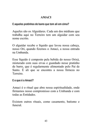 43
AMACI
E aqueles pratinhos de barro que tem ali em cima?
Aqueles são os Alguidares. Cada um dos médiuns que
trabalha aqui no Terreiro tem um alguidar com seu
nome escrito.
O alguidar recebe o líquido que lavou nossa cabeça,
nosso Ori, quando fizemos o Amaci, a nossa entrada
na Umbanda.
Esse líquido é composto pela bebida do nosso Orixá,
misturado com suas ervas e guardado nesse pratinho
de barro, que é regularmente alimentado pelo Pai de
Santo. É ali que se encontra a nossa firmeza no
Terreiro.
E o que é o Amaci?
Amaci é o ritual que abre nossa espiritualidade, onde
firmamos nosso compromisso com a Umbanda e com
todas as Entidades.
Existem outros rituais, como casamento, batismo e
funeral.
 