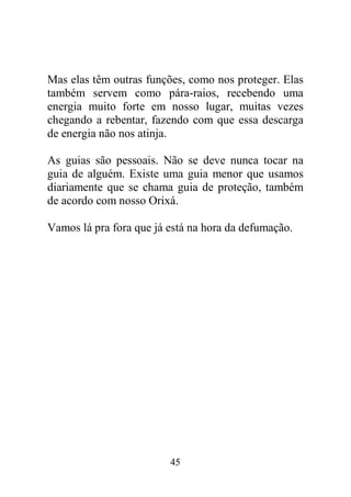 45
Mas elas têm outras funções, como nos proteger. Elas
também servem como pára-raios, recebendo uma
energia muito forte em nosso lugar, muitas vezes
chegando a rebentar, fazendo com que essa descarga
de energia não nos atinja.
As guias são pessoais. Não se deve nunca tocar na
guia de alguém. Existe uma guia menor que usamos
diariamente que se chama guia de proteção, também
de acordo com nosso Orixá.
Vamos lá pra fora que já está na hora da defumação.
 