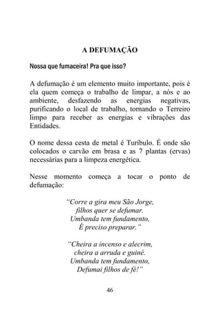 46
A DEFUMAÇÃO
Nossa que fumaceira! Pra que isso?
A defumação é um elemento muito importante, pois é
ela quem começa o trabalho de limpar, a nós e ao
ambiente, desfazendo as energias negativas,
purificando o local de trabalho, tornando o Terreiro
limpo para receber as energias e vibrações das
Entidades.
O nome dessa cesta de metal é Turíbulo. É onde são
colocados o carvão em brasa e as 7 plantas (ervas)
necessárias para a limpeza energética.
Nesse momento começa a tocar o ponto de
defumação:
“Corre a gira meu São Jorge,
filhos quer se defumar.
Umbanda tem fundamento,
É preciso preparar.”
“Cheira a incenso e alecrim,
cheira a arruda e guiné.
Umbanda tem fundamento,
Defumai filhos de fé!”
 