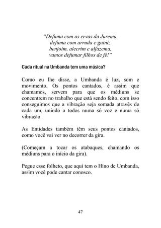 47
“Defuma com as ervas da Jurema,
defuma com arruda e guiné,
benjoim, alecrim e alfazema,
vamos defumar filhos de fé!”
Cada ritual na Umbanda tem uma música?
Como eu lhe disse, a Umbanda é luz, som e
movimento. Os pontos cantados, é assim que
chamamos, servem para que os médiuns se
concentrem no trabalho que está sendo feito, com isso
conseguimos que a vibração seja somada através de
cada um, unindo a todos numa só voz e numa só
vibração.
As Entidades também têm seus pontos cantados,
como você vai ver no decorrer da gira.
(Começam a tocar os atabaques, chamando os
médiuns para o início da gira).
Pegue esse folheto, que aqui tem o Hino de Umbanda,
assim você pode cantar conosco.
 
