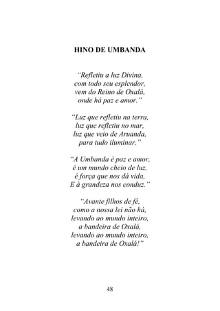 48
HINO DE UMBANDA
“Refletiu a luz Divina,
com todo seu esplendor,
vem do Reino de Oxalá,
onde há paz e amor.”
“Luz que refletiu na terra,
luz que refletiu no mar,
luz que veio de Aruanda,
para tudo iluminar.”
“A Umbanda é paz e amor,
é um mundo cheio de luz,
é força que nos dá vida,
E à grandeza nos conduz.”
“Avante filhos de fé,
como a nossa lei não há,
levando ao mundo inteiro,
a bandeira de Oxalá,
levando ao mundo inteiro,
a bandeira de Oxalá!”
 