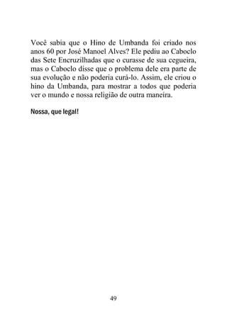 49
Você sabia que o Hino de Umbanda foi criado nos
anos 60 por José Manoel Alves? Ele pediu ao Caboclo
das Sete Encruzilhadas que o curasse de sua cegueira,
mas o Caboclo disse que o problema dele era parte de
sua evolução e não poderia curá-lo. Assim, ele criou o
hino da Umbanda, para mostrar a todos que poderia
ver o mundo e nossa religião de outra maneira.
Nossa, que legal!
 
