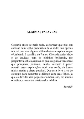 ALGUMAS PALAVRAS
Gostaria antes de mais nada, esclarecer que não sou
escritor nem tenho pretensões de o sê-lo; sou apenas
um pai que teve alguma dificuldade em explicar o que
é Umbanda à sua filha de 7 anos. Cheia de curiosidade
e de dúvidas, com os olhinhos brilhando, me
perguntava sobre assuntos os quais algumas vezes tive
que pesquisar, portanto, minha intenção é poder
repartir essas explicações aqui com vocês, da forma
mais simples e direta possível. Que esse livro sirva de
estímulo para aumentar o diálogo com seus filhos, já
que as dúvidas dos pequenos também são, em muitas
ocasiões, as mesmas dúvidas dos adultos.
Saravá!
 